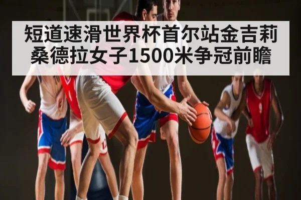 短道速滑世界杯首尔站金吉莉桑德拉女子1500米争冠前瞻